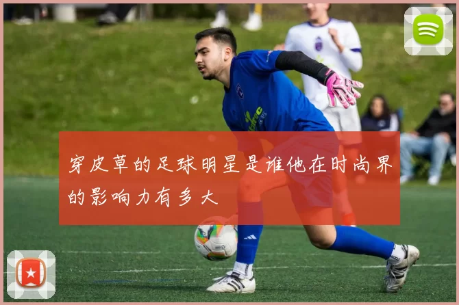 穿皮草的足球明星是谁他在时尚界的影响力有多大