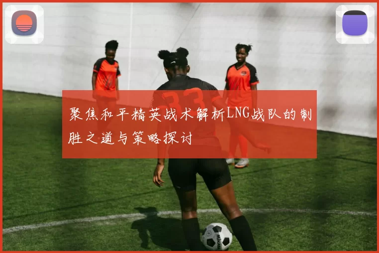 聚焦和平精英战术解析LNG战队的制胜之道与策略探讨