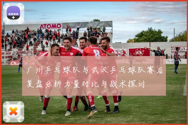 广州乒乓球队与武汉乒乓球队赛后复盘分析力量对比与战术探讨