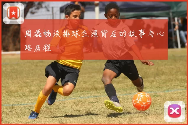 周磊畅谈排球生涯背后的故事与心路历程