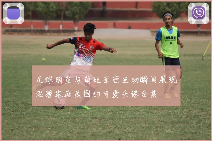 足球明星与萌娃亲密互动瞬间展现温馨家庭氛围的可爱头像合集