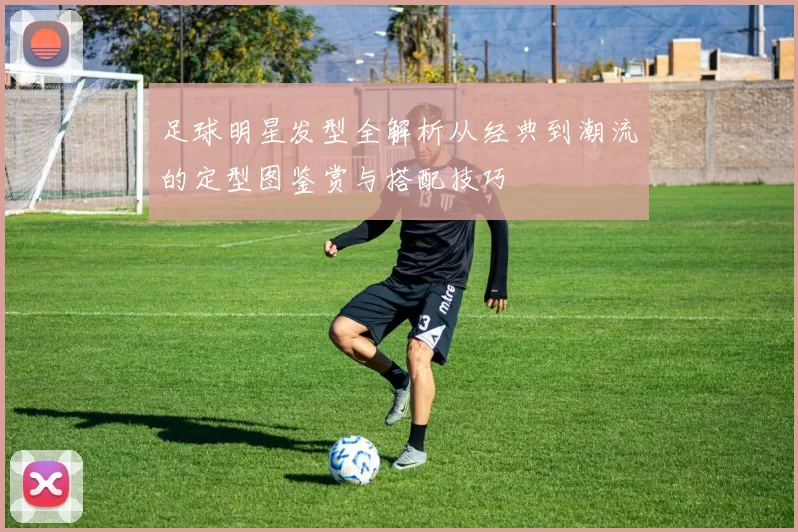 足球明星发型全解析从经典到潮流的定型图鉴赏与搭配技巧