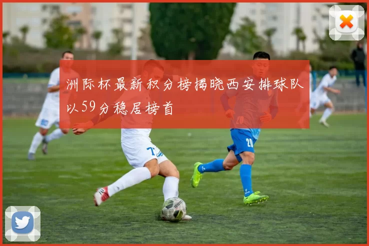 洲际杯最新积分榜揭晓西安排球队以59分稳居榜首