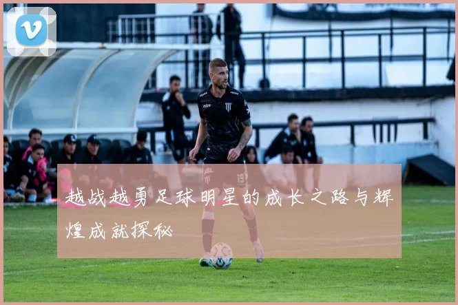越战越勇足球明星的成长之路与辉煌成就探秘