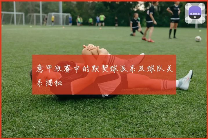 意甲联赛中的默契球派系及球队关系揭秘