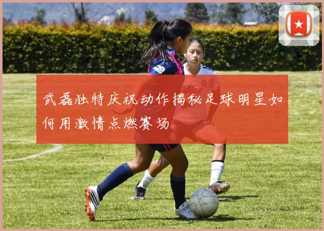 武磊独特庆祝动作揭秘足球明星如何用激情点燃赛场