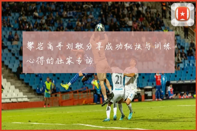 攀岩高手刘敏分享成功秘诀与训练心得的独家专访