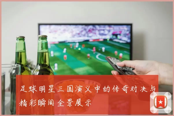 足球明星三国演义中的传奇对决与精彩瞬间全景展示