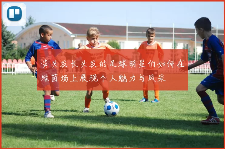 黄头发长头发的足球明星们如何在绿茵场上展现个人魅力与风采