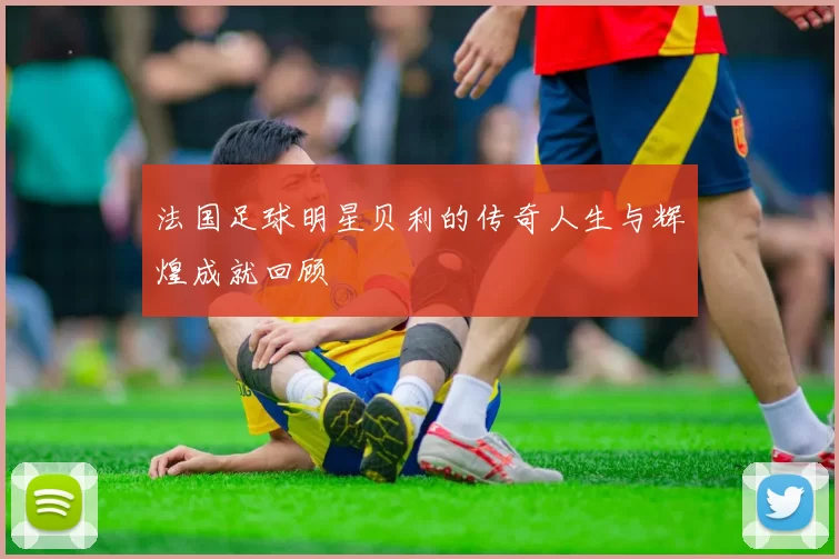 法国足球明星贝利的传奇人生与辉煌成就回顾
