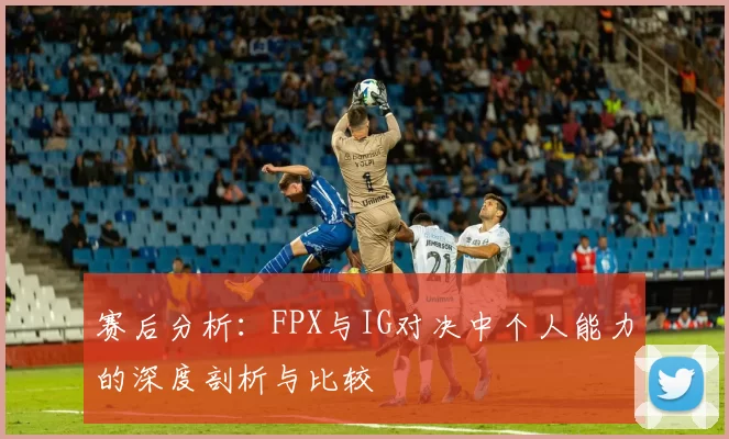 赛后分析：FPX与IG对决中个人能力的深度剖析与比较