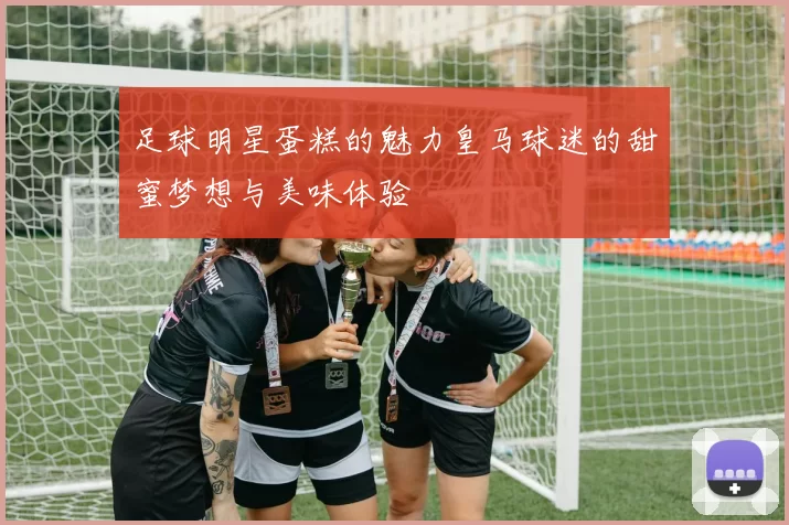 足球明星蛋糕的魅力皇马球迷的甜蜜梦想与美味体验