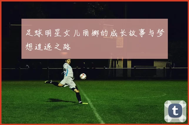 足球明星女儿丽娜的成长故事与梦想追逐之路