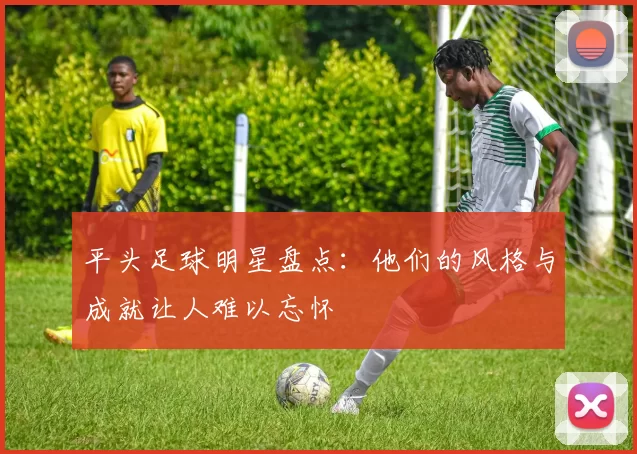 平头足球明星盘点：他们的风格与成就让人难以忘怀