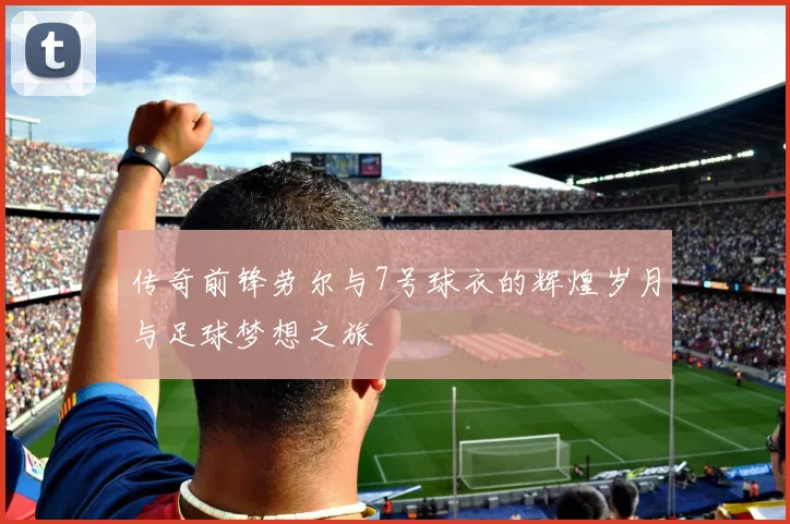 传奇前锋劳尔与7号球衣的辉煌岁月与足球梦想之旅