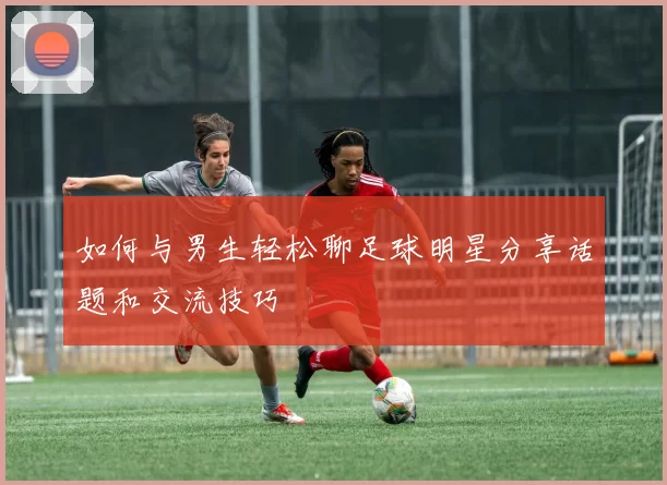 如何与男生轻松聊足球明星分享话题和交流技巧