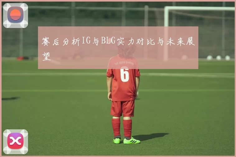 赛后分析IG与BLG实力对比与未来展望