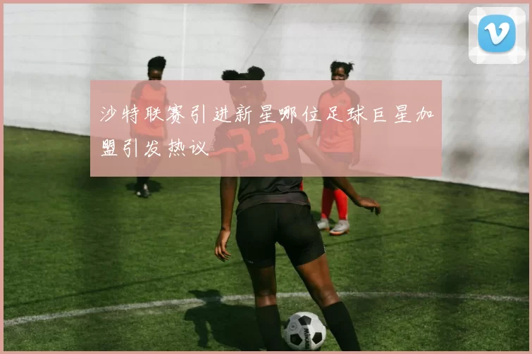 沙特联赛引进新星哪位足球巨星加盟引发热议