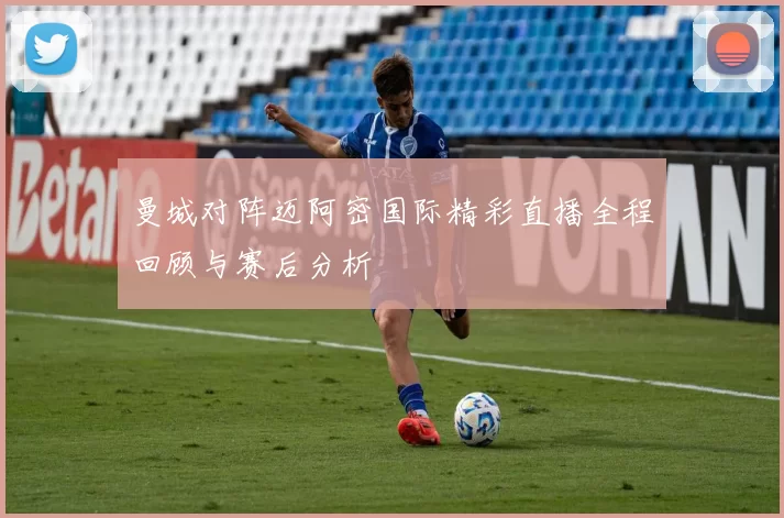 曼城对阵迈阿密国际精彩直播全程回顾与赛后分析