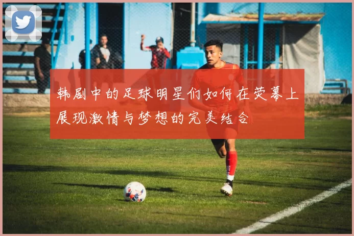 韩剧中的足球明星们如何在荧幕上展现激情与梦想的完美结合