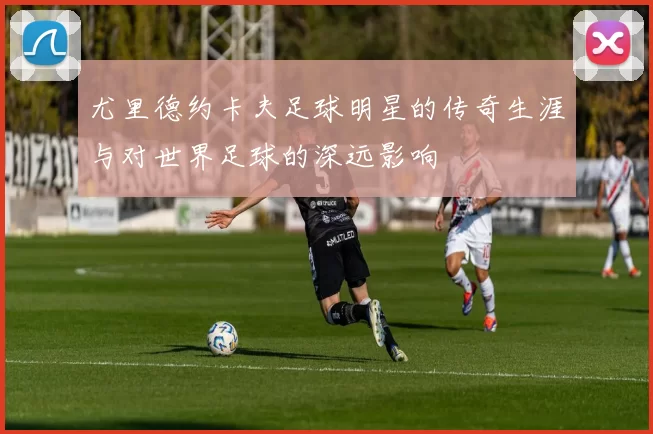 尤里德约卡夫足球明星的传奇生涯与对世界足球的深远影响