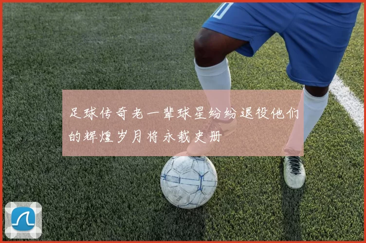 足球传奇老一辈球星纷纷退役他们的辉煌岁月将永载史册