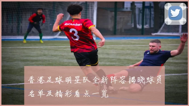 香港足球明星队全新阵容揭晓球员名单及精彩看点一览
