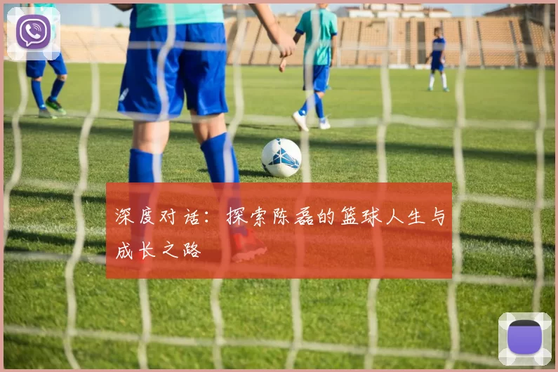 深度对话：探索陈磊的篮球人生与成长之路