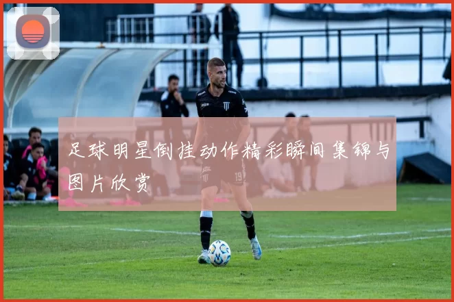 足球明星倒挂动作精彩瞬间集锦与图片欣赏