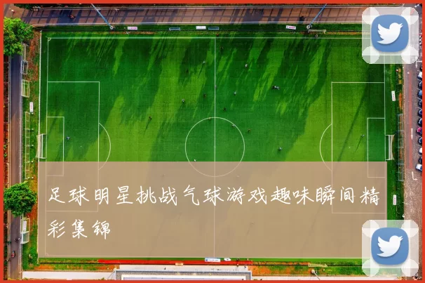 足球明星挑战气球游戏趣味瞬间精彩集锦