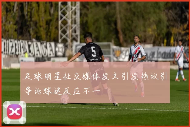 足球明星社交媒体发文引发热议引争论球迷反应不一