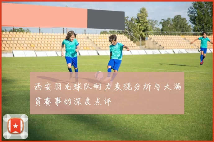 西安羽毛球队耐力表现分析与大满贯赛事的深度点评
