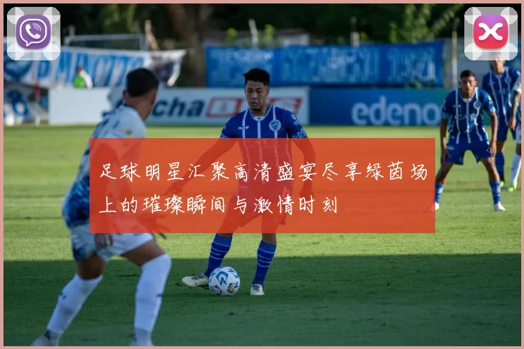 足球明星汇聚高清盛宴尽享绿茵场上的璀璨瞬间与激情时刻