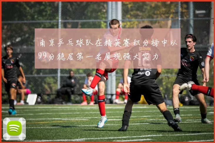 南京乒乓球队在精英赛积分榜中以99分稳居第一名展现强大实力