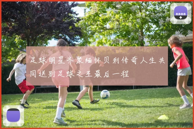 足球明星齐聚缅怀贝利传奇人生共同送别足球之王最后一程