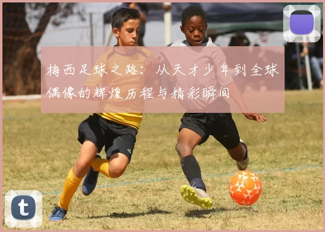 梅西足球之路：从天才少年到全球偶像的辉煌历程与精彩瞬间
