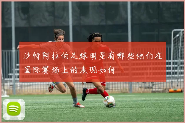 沙特阿拉伯足球明星有哪些他们在国际赛场上的表现如何