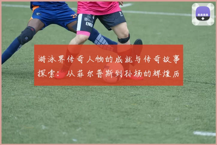 游泳界传奇人物的成就与传奇故事探索：从菲尔普斯到孙杨的辉煌历程