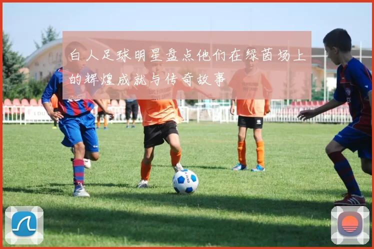 白人足球明星盘点他们在绿茵场上的辉煌成就与传奇故事