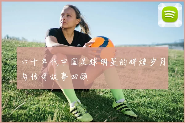 六十年代中国足球明星的辉煌岁月与传奇故事回顾