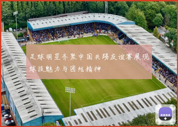 足球明星齐聚中国共踢友谊赛展现球技魅力与团结精神