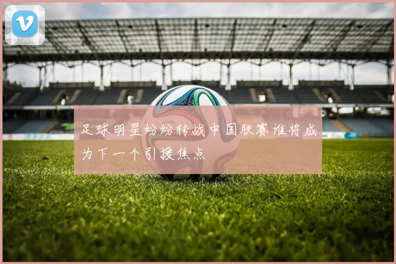 足球明星纷纷转战中国联赛谁将成为下一个引援焦点