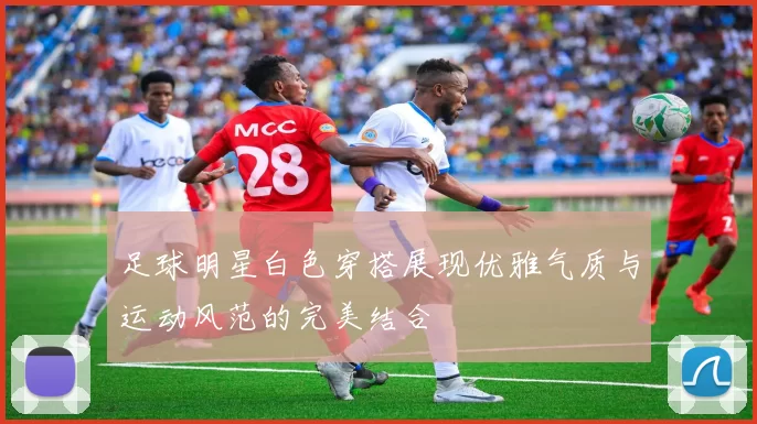 足球明星白色穿搭展现优雅气质与运动风范的完美结合