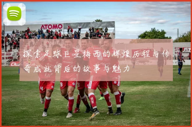 探索足球巨星梅西的辉煌历程与传奇成就背后的故事与魅力