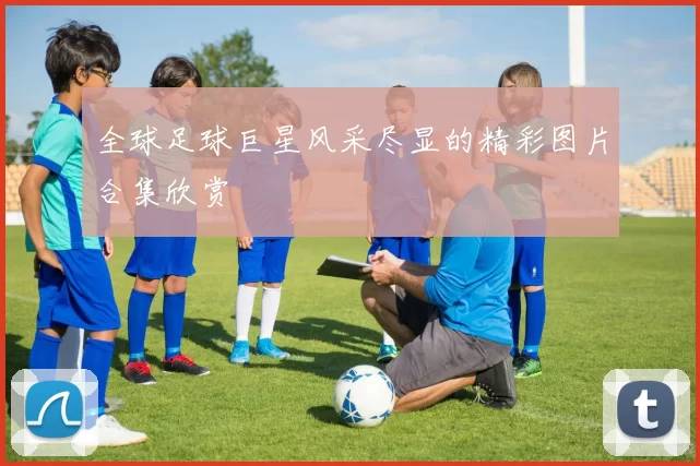 全球足球巨星风采尽显的精彩图片合集欣赏