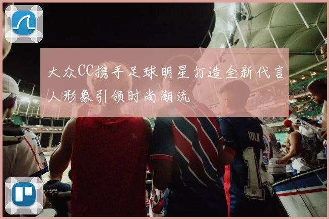 大众CC携手足球明星打造全新代言人形象引领时尚潮流