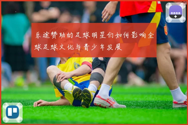 乐途赞助的足球明星们如何影响全球足球文化与青少年发展