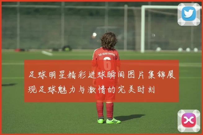 足球明星精彩进球瞬间图片集锦展现足球魅力与激情的完美时刻