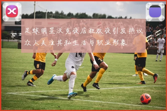 足球明星沃克夜店狂欢夜引发热议众人关注其私生活与职业形象