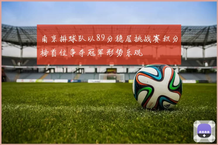 南京排球队以89分稳居挑战赛积分榜首位争夺冠军形势乐观
